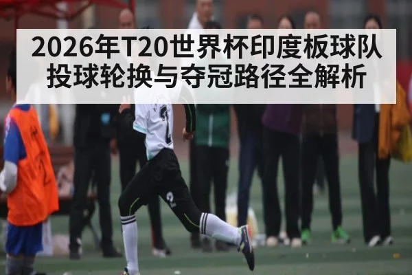 2026年T20世界杯印度板球队投球轮换与夺冠路径全解析
