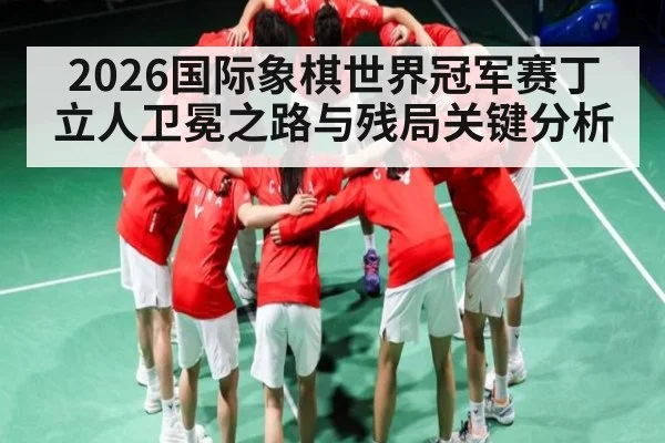 2026国际象棋世界冠军赛丁立人卫冕之路与残局关键分析